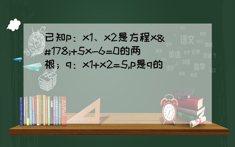 已知p：x1、x2是方程x²+5x-6=0的两根；q：x1+x2=5,p是q的（ ）