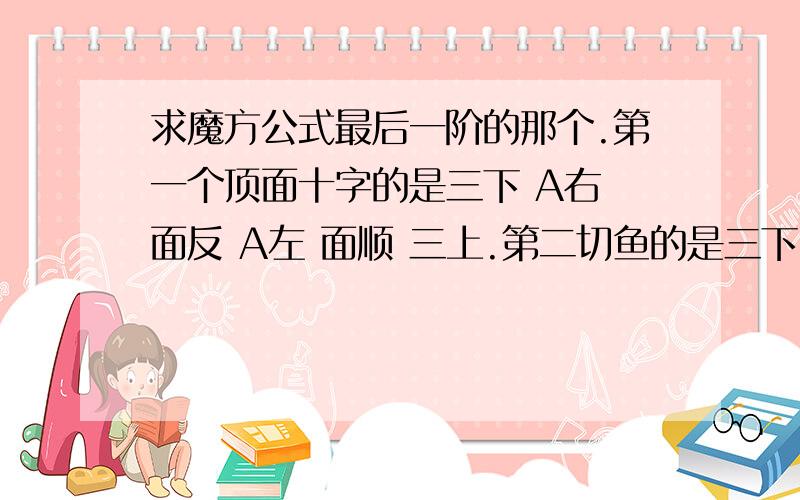 求魔方公式最后一阶的那个.第一个顶面十字的是三下 A右 面反 A左 面顺 三上.第二切鱼的是三下 A右 三上 A右 三下 A右180 三上.这一类的,最后一个我忘了 求 谢谢你们的回答，该答案我已经找