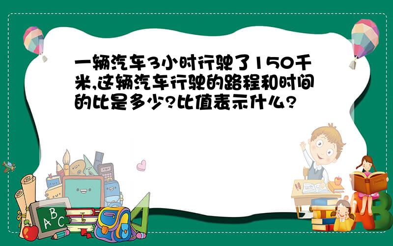 一辆汽车3小时行驶了150千米,这辆汽车行驶的路程和时间的比是多少?比值表示什么?