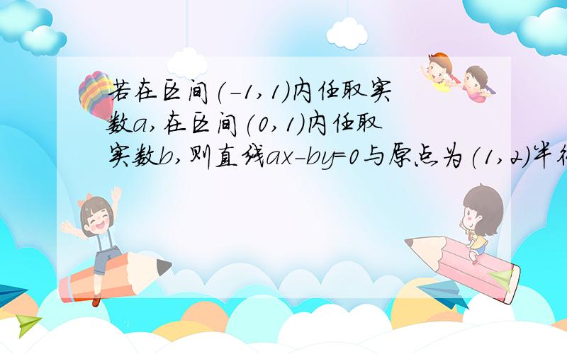 若在区间(-1,1)内任取实数a,在区间(0,1)内任取实数b,则直线ax-by=0与原点为(1,2)半径为1的圆相交的概率?