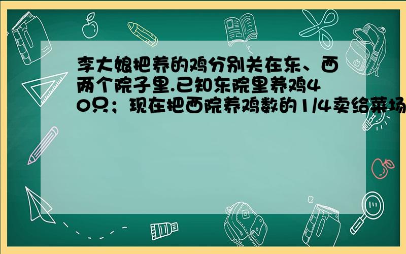 李大娘把养的鸡分别关在东、西两个院子里.已知东院里养鸡40只；现在把西院养鸡数的1/4卖给菜场,1/3卖给工厂,再把剩下的鸡与东院的鸡全部合在一起,数量刚好等于原来东西两院养鸡总数的1