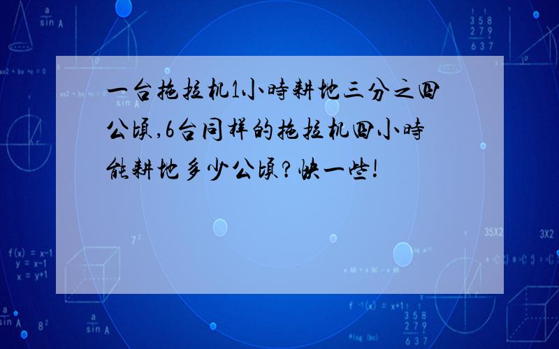 一台拖拉机1小时耕地三分之四公顷,6台同样的拖拉机四小时能耕地多少公顷?快一些!