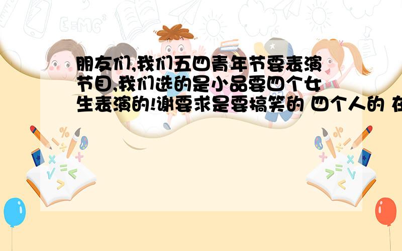 朋友们,我们五四青年节要表演节目,我们选的是小品要四个女生表演的!谢要求是要搞笑的 四个人的 在五分钟内的 明天要 求求您们啦 我很急这用.