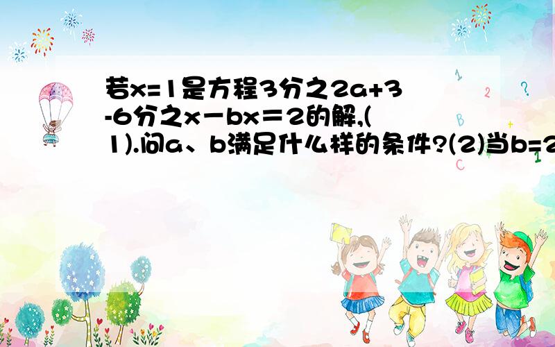 若x=1是方程3分之2a+3-6分之x－bx＝2的解,(1).问a、b满足什么样的条件?(2)当b=2时,求a的值