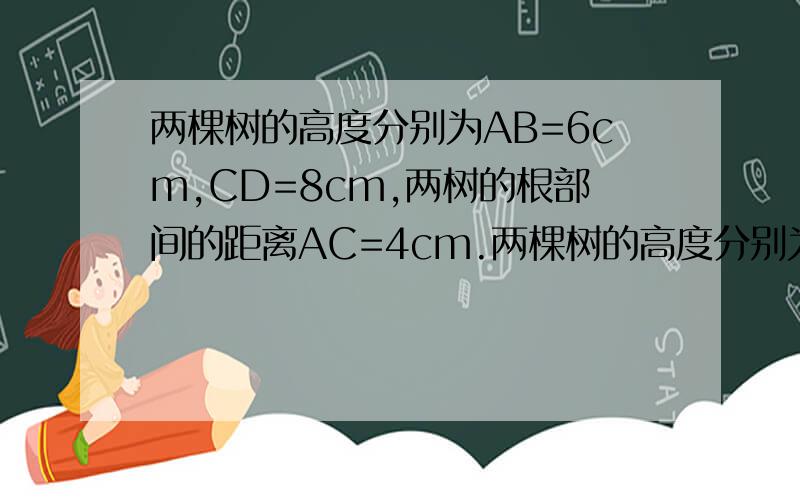 两棵树的高度分别为AB=6cm,CD=8cm,两树的根部间的距离AC=4cm.两棵树的高度分别为AB=6cm,CD=8cm,两树的根部间的距离AC=4cm,小强沿着正对这两棵树的方向从左向右前进,如果小强的眼睛与地面的距离为