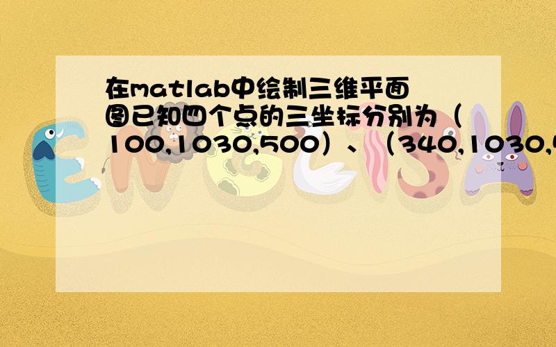 在matlab中绘制三维平面图已知四个点的三坐标分别为（100,1030,500）、（340,1030,500）（340,280,500）（100,280,500）,如何在三坐标系中绘制以上四点围成的矩形的曲面图,请高手给出具体程序.这个程