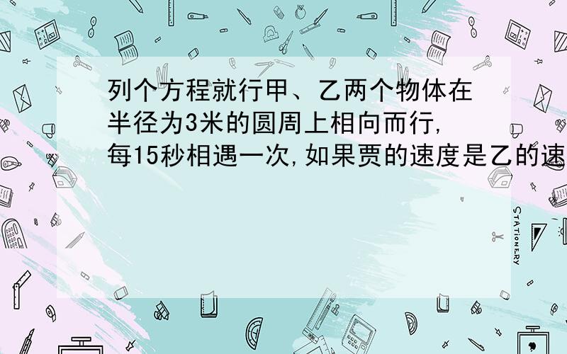 列个方程就行甲、乙两个物体在半径为3米的圆周上相向而行,每15秒相遇一次,如果贾的速度是乙的速度的两倍,设甲的速度为x米/秒,乙的速度为y米/秒,则可以列出方程组（ ）列个2元一次方就