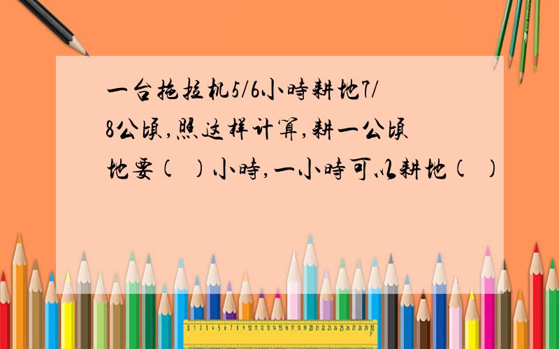 一台拖拉机5/6小时耕地7/8公顷,照这样计算,耕一公顷地要( )小时,一小时可以耕地( )