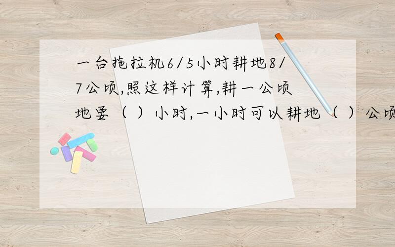 一台拖拉机6/5小时耕地8/7公顷,照这样计算,耕一公顷地要（ ）小时,一小时可以耕地（ ）公顷