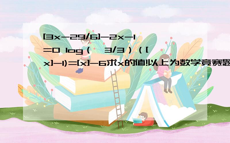 [3x-29/6]-2x-1=0 log（√3/3）（[x]-1)=[x]-6求x的值!以上为数学竞赛题!其中[x]为高斯函数!这是两题，不是一题！到=0为第一题