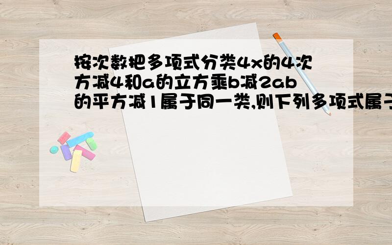 按次数把多项式分类4x的4次方减4和a的立方乘b减2ab的平方减1属于同一类,则下列多项式属于此的是( )A、-x的五次方+y的4次方 B、2x的平方-3 C.3abcd-1D、a的立方+3a的平方乘b+3ab的平方+b的平方