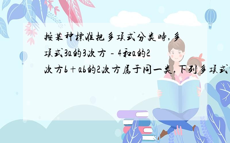 按某种标准把多项式分类时,多项式3a的3次方﹣4和a的2次方b+ab的2次方属于同一类,下列多项式中属于同一类的是（ ）.A.-x的3次方+y的6次方B.4x的2次方-3C.abc-1D.a的2次方+ab+b的2次方