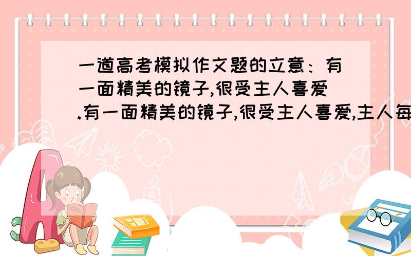 一道高考模拟作文题的立意：有一面精美的镜子,很受主人喜爱.有一面精美的镜子,很受主人喜爱,主人每天都用抹布擦拭他,是他纤尘不染,谁见到她都赞不绝口并且找一下自己的芳容.镜子却很