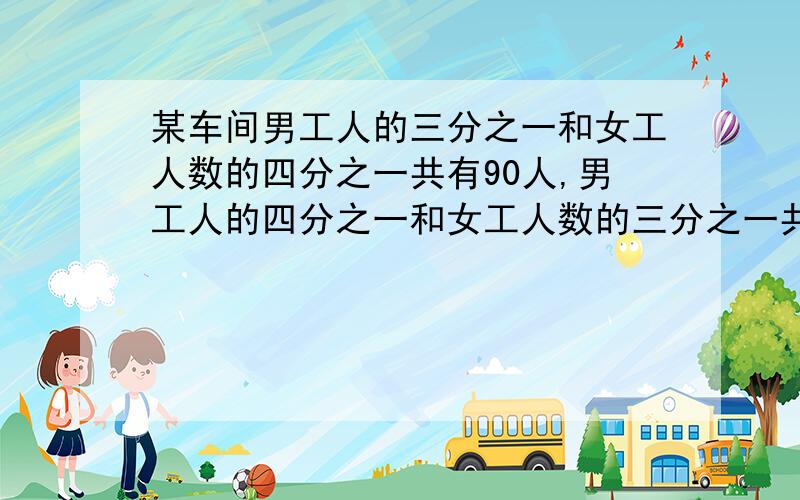 某车间男工人的三分之一和女工人数的四分之一共有90人,男工人的四分之一和女工人数的三分之一共有85人.问这个车间有男工多少人