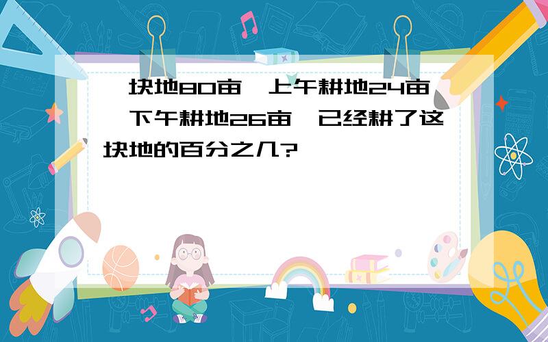 一块地80亩,上午耕地24亩,下午耕地26亩,已经耕了这块地的百分之几?