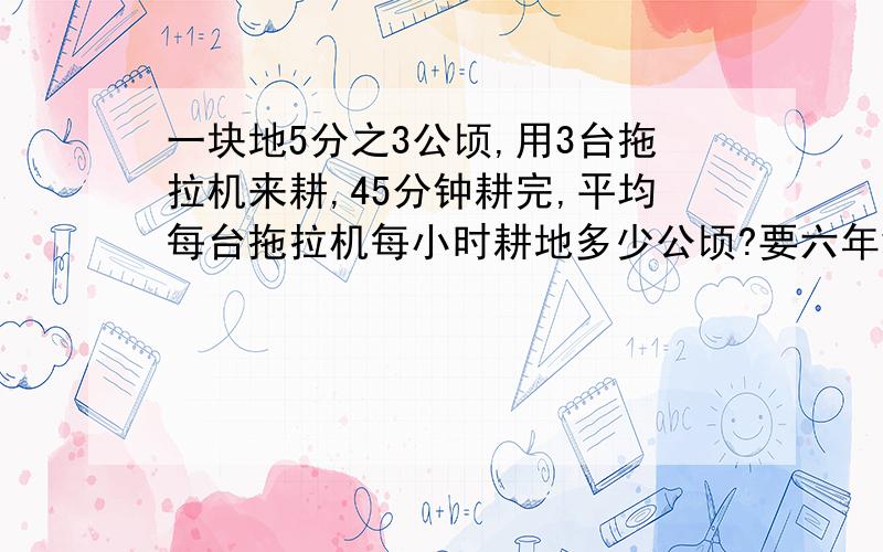 一块地5分之3公顷,用3台拖拉机来耕,45分钟耕完,平均每台拖拉机每小时耕地多少公顷?要六年级可以接受的方法!