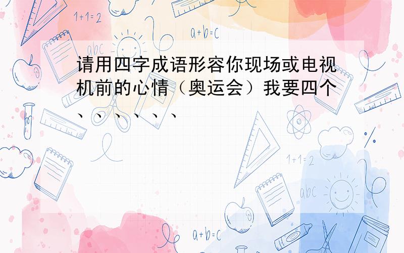 请用四字成语形容你现场或电视机前的心情（奥运会）我要四个、、、、、、