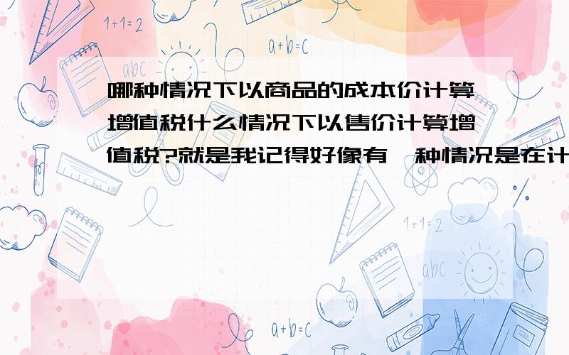 哪种情况下以商品的成本价计算增值税什么情况下以售价计算增值税?就是我记得好像有一种情况是在计算增值税的时候是以产品的成本价来计算的,但是记忆不是很清楚,不知道是不是我自己