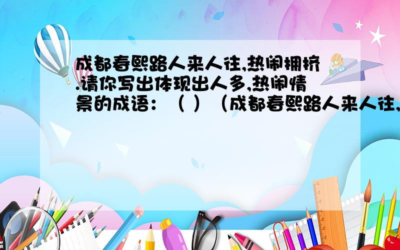 成都春熙路人来人往,热闹拥挤.请你写出体现出人多,热闹情景的成语：（ ）（成都春熙路人来人往,热闹拥挤.请你写出体现出人多,热闹情景的成语：（ ）（ ）（ ）（ ）