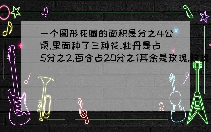 一个圆形花圃的面积是分之4公顷,里面种了三种花.牡丹是占5分之2,百合占20分之1其余是玫瑰.玫瑰占总面积