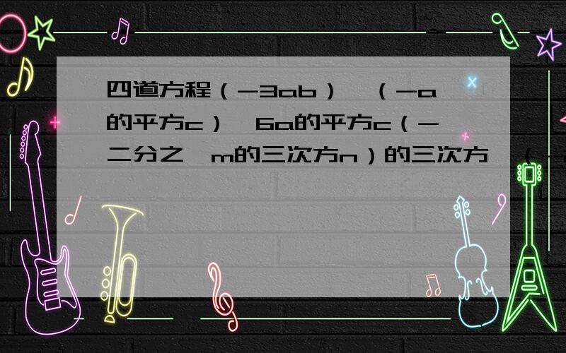 四道方程（-3ab）×（-a的平方c）×6a的平方c（-二分之一m的三次方n）的三次方×（-2m的平方n）的四次方（-3a的平方b的三次方）的平方×（-2ab的三次方c）的三次方（二分之一xy-2x的平方y+y的平