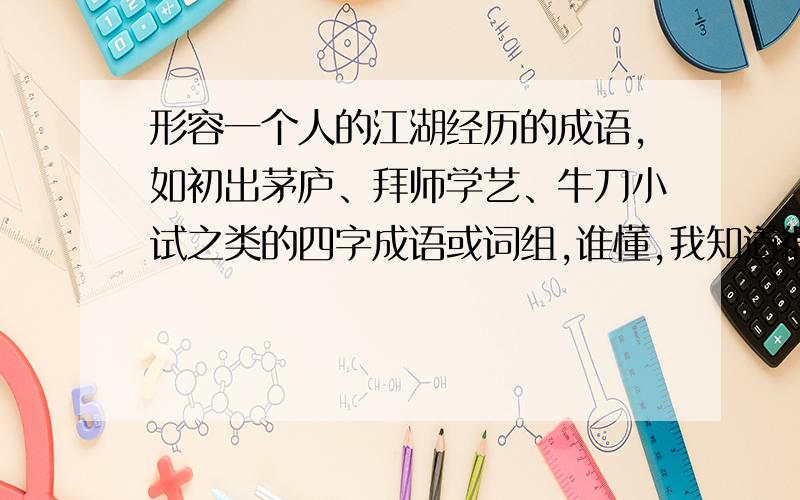 形容一个人的江湖经历的成语,如初出茅庐、拜师学艺、牛刀小试之类的四字成语或词组,谁懂,我知道很为难,