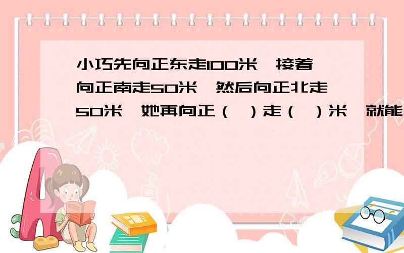 小巧先向正东走100米,接着向正南走50米,然后向正北走50米,她再向正（ ）走（ ）米,就能回到原来的出发地 要有图