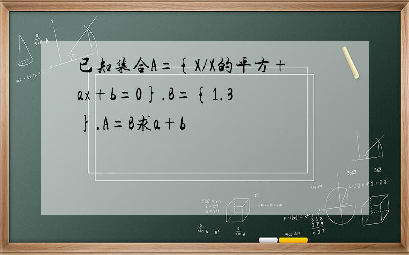 已知集合A={X/X的平方+ax+b=0}.B={1.3}.A=B求a+b