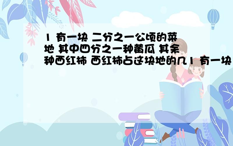 1 有一块 二分之一公顷的菜地 其中四分之一种黄瓜 其余种西红柿 西红柿占这块地的几1 有一块 二分之一公顷的菜地 其中四分之一种黄瓜 其余种西红柿 西红柿占这块地的几分之几?有多少平