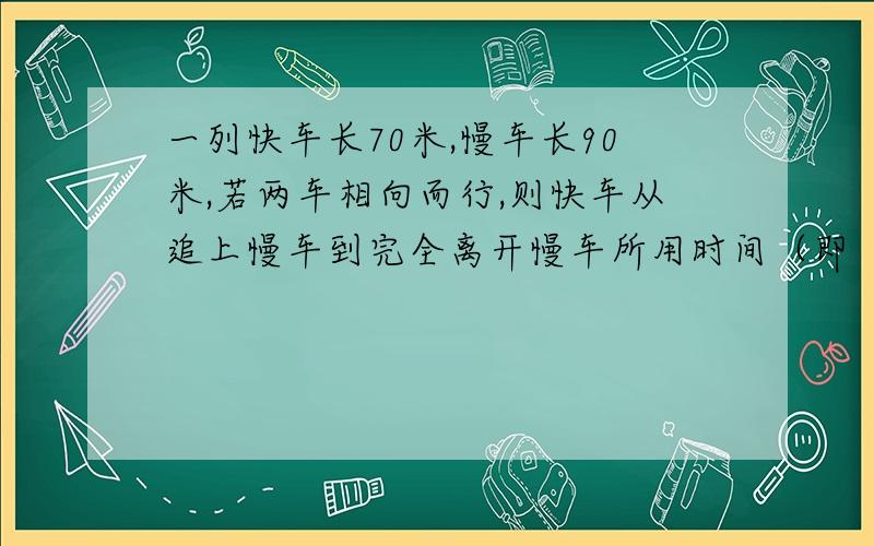 一列快车长70米,慢车长90米,若两车相向而行,则快车从追上慢车到完全离开慢车所用时间（即“会车”时间）为20秒,若两车相向而行,则两车从相遇到离开时间为4秒,求两车每小时各行多少千米