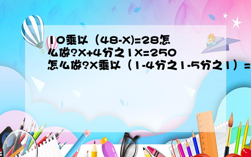 10乘以（48-X)=28怎么做?X+4分之1X=250怎么做?X乘以（1-4分之1-5分之1）=550怎么做?