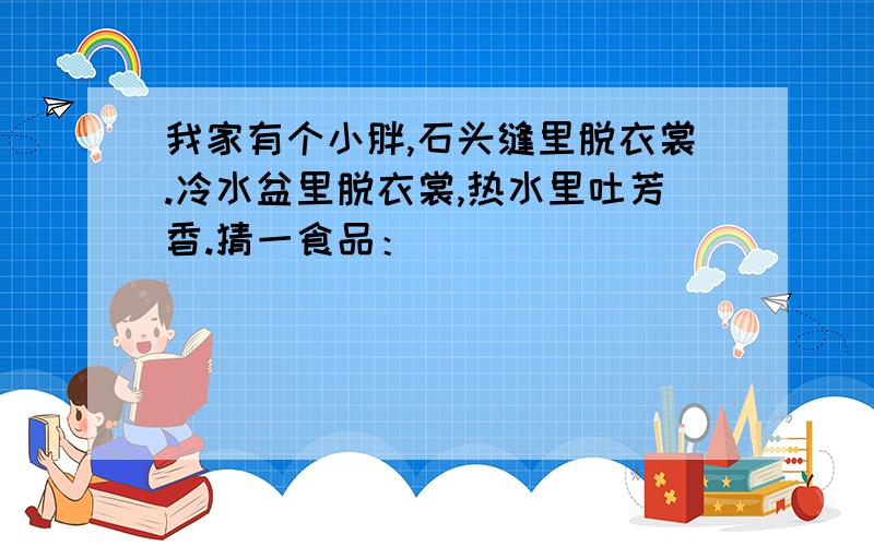 我家有个小胖,石头缝里脱衣裳.冷水盆里脱衣裳,热水里吐芳香.猜一食品：（）