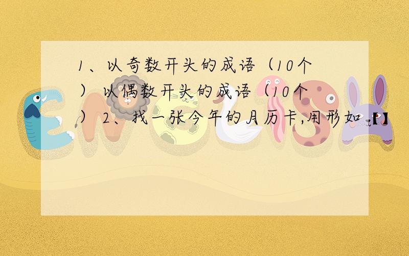 1、以奇数开头的成语（10个） 以偶数开头的成语（10个） 2、找一张今年的月历卡,用形如【】【】【】的长1、以奇数开头的成语（10个） 以偶数开头的成语（10个）2、找一张今年的月历卡,