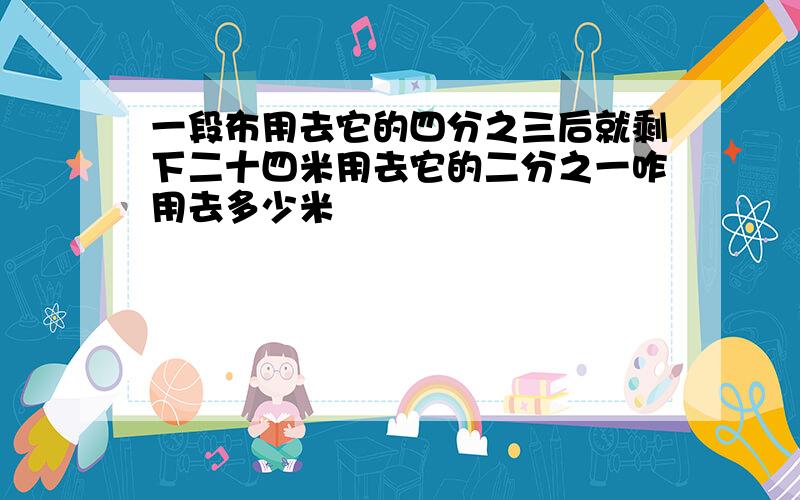 一段布用去它的四分之三后就剩下二十四米用去它的二分之一咋用去多少米