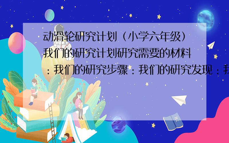 动滑轮研究计划（小学六年级）我们的研究计划研究需要的材料：我们的研究步骤：我们的研究发现：我们的研究结果：（各写一行）