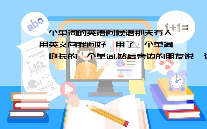 一个单词的英语问候语那天有人用英文向我问好,用了一个单词,挺长的一个单词.然后旁边的朋友说,这个词很高级,如果会用这个词,英语一定很棒.我对这个单词一点儿印象都没有,有没有高手