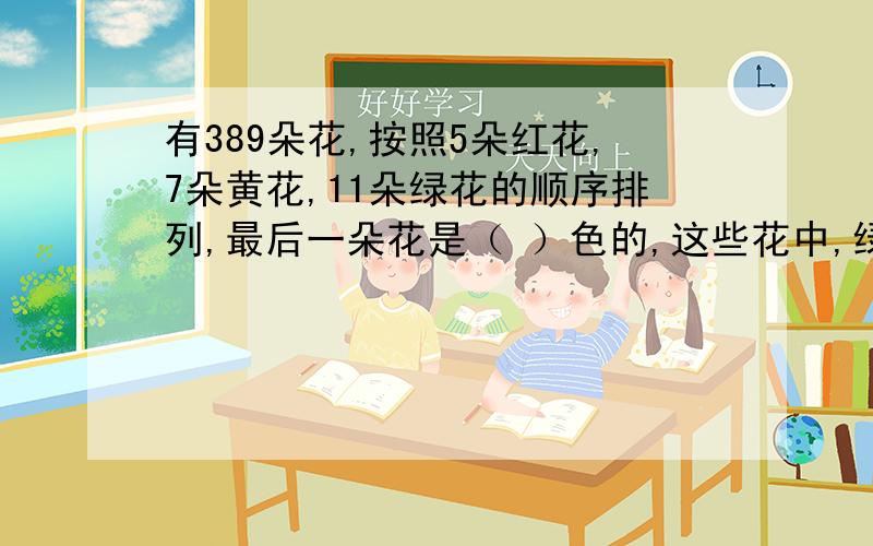 有389朵花,按照5朵红花,7朵黄花,11朵绿花的顺序排列,最后一朵花是（ ）色的,这些花中,绿花有（ ）朵..