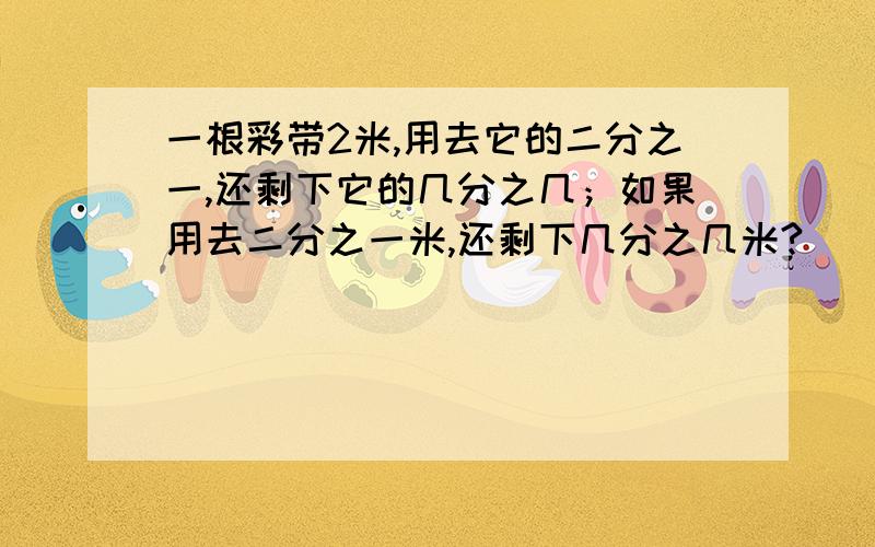 一根彩带2米,用去它的二分之一,还剩下它的几分之几；如果用去二分之一米,还剩下几分之几米?