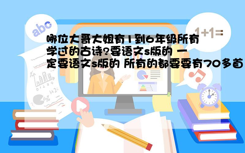 哪位大哥大姐有1到6年级所有学过的古诗?要语文s版的 一定要语文s版的 所有的都要要有70多首 好像就有70多 急