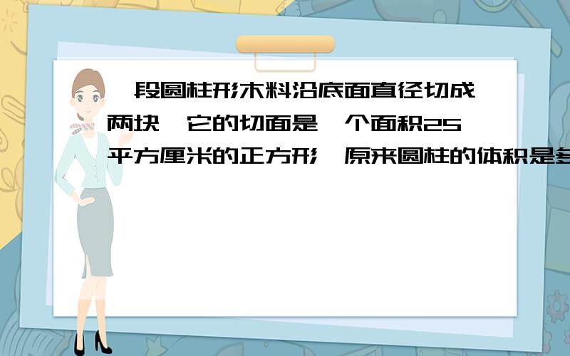 一段圆柱形木料沿底面直径切成两块,它的切面是一个面积25平方厘米的正方形,原来圆柱的体积是多少