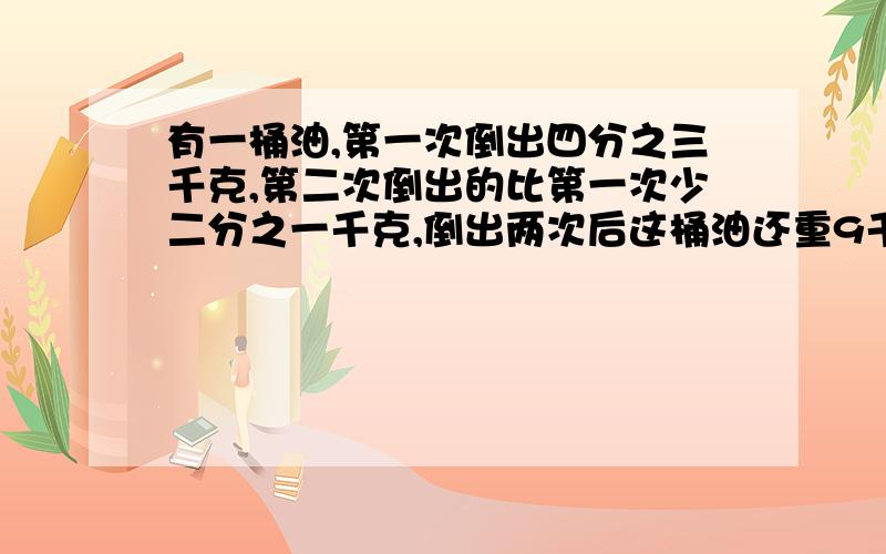 有一桶油,第一次倒出四分之三千克,第二次倒出的比第一次少二分之一千克,倒出两次后这桶油还重9千克,这桶油原来重多少千克?