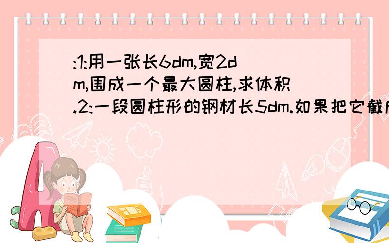 :1:用一张长6dm,宽2dm,围成一个最大圆柱,求体积.2:一段圆柱形的钢材长5dm.如果把它截成4段,表面积就增加18.84cm².求体积3:一段圆柱形铁皮下水管长2.5m,底面直径3dm,制这一节这样的下水管至少