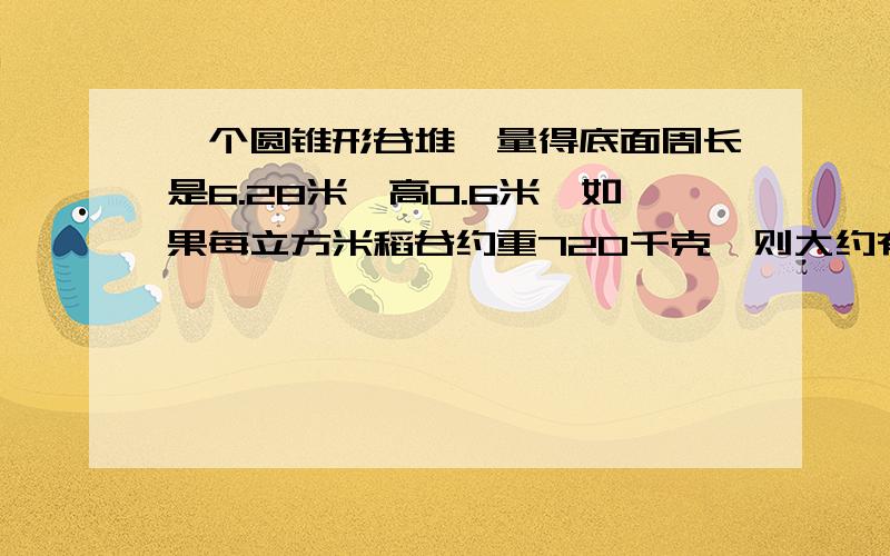 一个圆锥形谷堆,量得底面周长是6.28米,高0.6米,如果每立方米稻谷约重720千克,则大约有多少千克得数保留整数