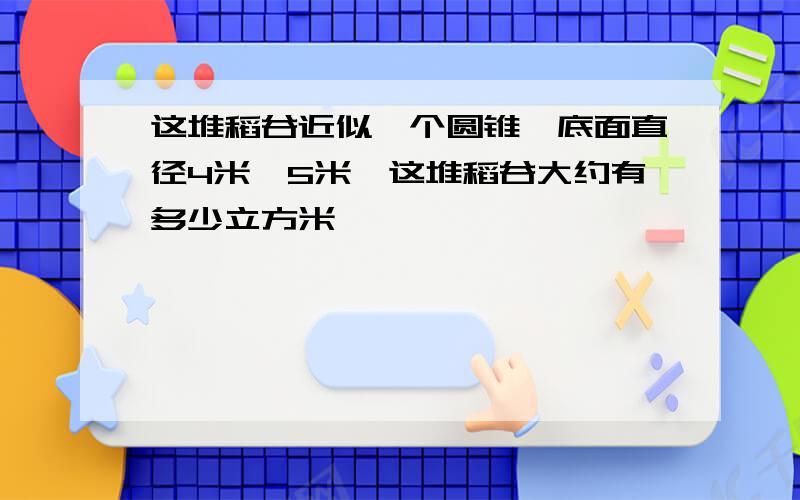 这堆稻谷近似一个圆锥,底面直径4米,5米,这堆稻谷大约有多少立方米