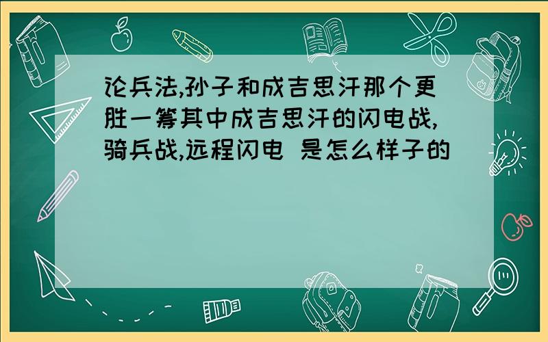 论兵法,孙子和成吉思汗那个更胜一筹其中成吉思汗的闪电战,骑兵战,远程闪电 是怎么样子的