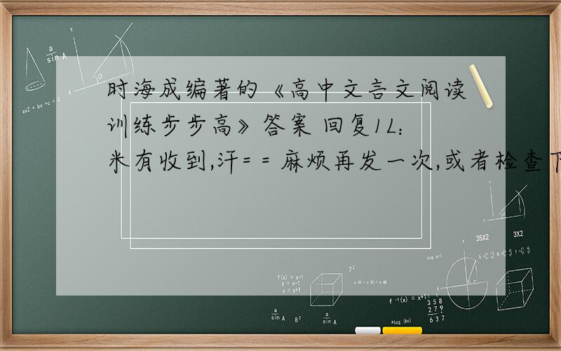 时海成编著的《高中文言文阅读训练步步高》答案 回复1L：米有收到,汗= = 麻烦再发一次,或者检查下email地址是否正确无误、注意：人人上的那些我有啦~我要的是人人上没有的那些...在下感