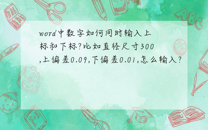 word中数字如何同时输入上标和下标?比如直径尺寸300,上偏差0.09,下偏差0.01,怎么输入?