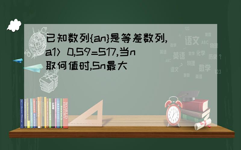 已知数列{an}是等差数列,a1＞0,S9=S17,当n取何值时,Sn最大