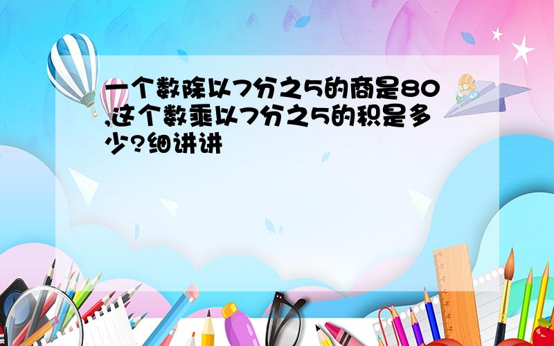 一个数除以7分之5的商是80,这个数乘以7分之5的积是多少?细讲讲