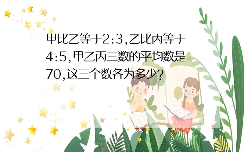 甲比乙等于2:3,乙比丙等于4:5,甲乙丙三数的平均数是70,这三个数各为多少?